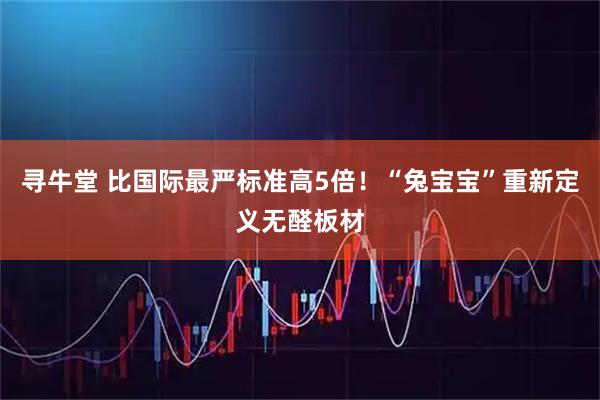 寻牛堂 比国际最严标准高5倍！“兔宝宝”重新定义无醛板材
