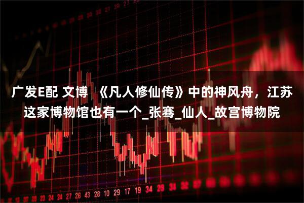 广发E配 文博  《凡人修仙传》中的神风舟，江苏这家博物馆也有一个_张骞_仙人_故宫博物院