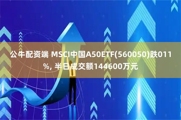 公牛配资端 MSCI中国A50ETF(560050)跌011%, 半日成交额144600万元