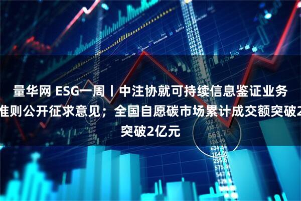 量华网 ESG一周丨中注协就可持续信息鉴证业务基本准则公开征求意见；全国自愿碳市场累计成交额突破2亿元
