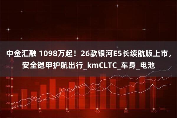 中金汇融 1098万起!26款银河E5长续航版上市,安全铠甲护航出行_kmCLTC_车身_电池