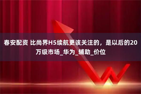 春安配资 比尚界H5续航更该关注的,是以后的20万级市场_华为_辅助_价位