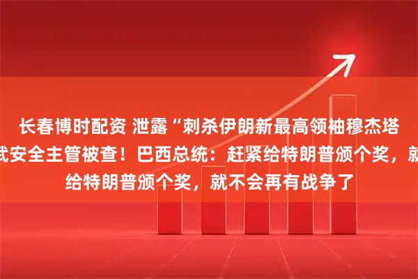 长春博时配资 泄露“刺杀伊朗新最高领袖穆杰塔巴”计划，美核武安全主管被查！巴西总统：赶紧给特朗普颁个奖，就不会再有战争了