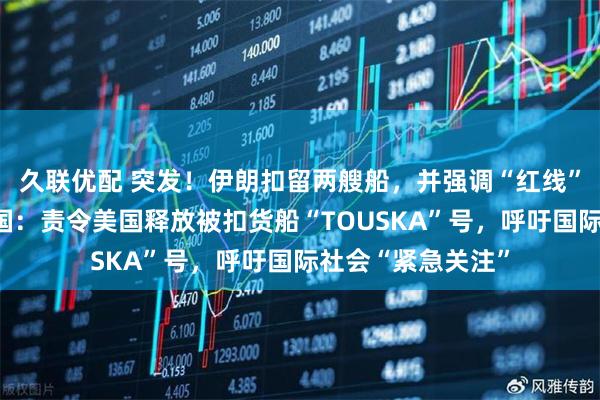 久联优配 突发！伊朗扣留两艘船，并强调“红线”！伊朗致信联合国：责令美国释放被扣货船“TOUSKA”号，呼吁国际社会“紧急关注”