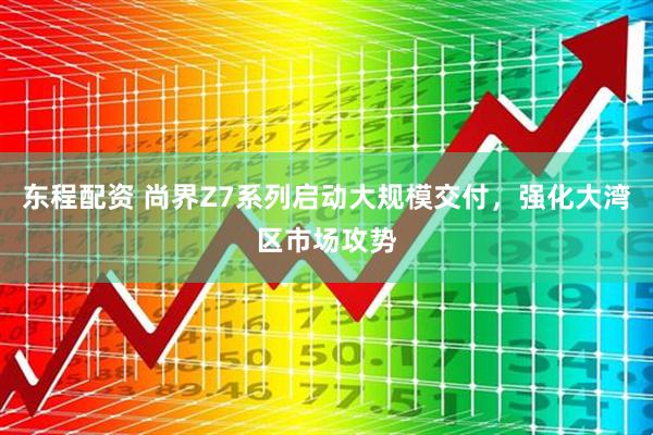 东程配资 尚界Z7系列启动大规模交付，强化大湾区市场攻势