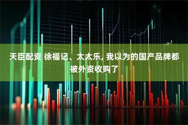 天臣配资 徐福记、太太乐, 我以为的国产品牌都被外资收购了