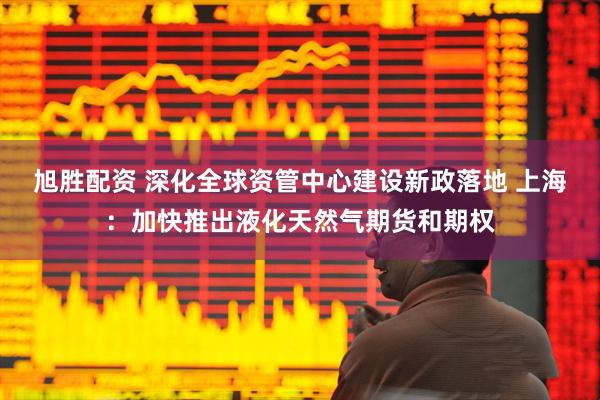 旭胜配资 深化全球资管中心建设新政落地 上海：加快推出液化天然气期货和期权