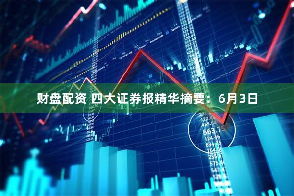 财盘配资 四大证券报精华摘要:6月3日
