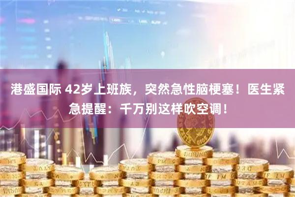 港盛国际 42岁上班族，突然急性脑梗塞！医生紧急提醒：千万别这样吹空调！