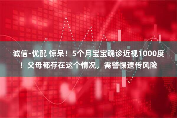 诚信-优配 惊呆！5个月宝宝确诊近视1000度！父母都存在这个情况，需警惕遗传风险