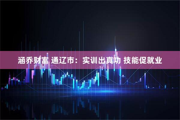 涵乔财富 通辽市：实训出真功 技能促就业