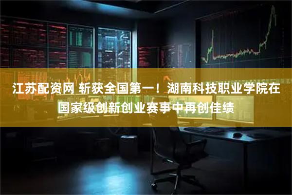 江苏配资网 斩获全国第一！湖南科技职业学院在国家级创新创业赛事中再创佳绩