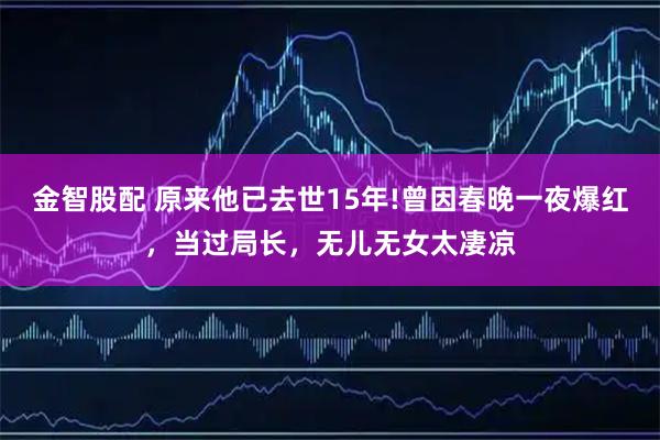 金智股配 原来他已去世15年!曾因春晚一夜爆红，当过局长，无儿无女太凄凉