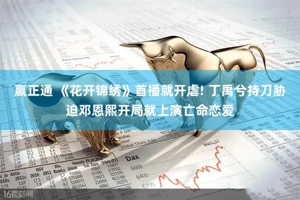 赢正通 《花开锦绣》首播就开虐! 丁禹兮持刀胁迫邓恩熙开局就上演亡命恋爱