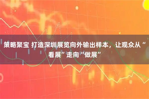 策略聚宝 打造深圳展览向外输出样本，让观众从“看展”走向“做展”