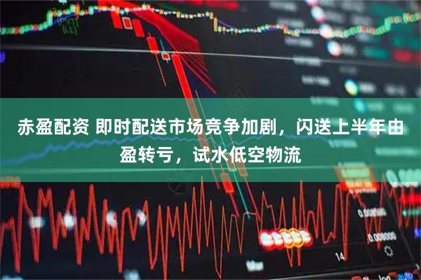 赤盈配资 即时配送市场竞争加剧，闪送上半年由盈转亏，试水低空物流