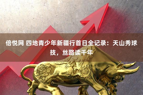 倍悦网 四地青少年新疆行首日全记录：天山秀球技，丝路读千年