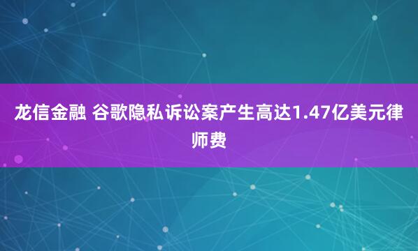 龙信金融 谷歌隐私诉讼案产生高达1.47亿美元律师费