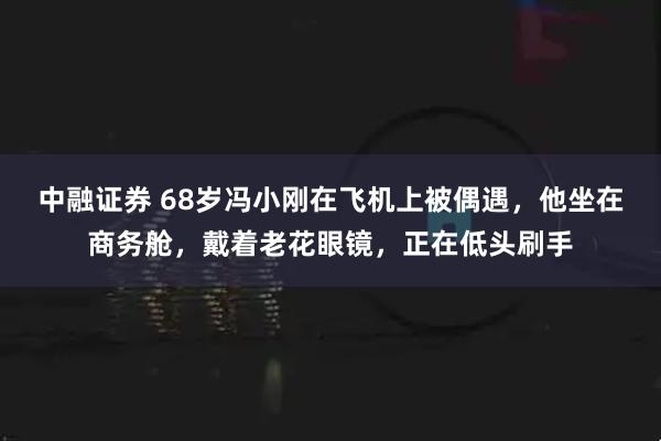 中融证券 68岁冯小刚在飞机上被偶遇，他坐在商务舱，戴着老花眼镜，正在低头刷手